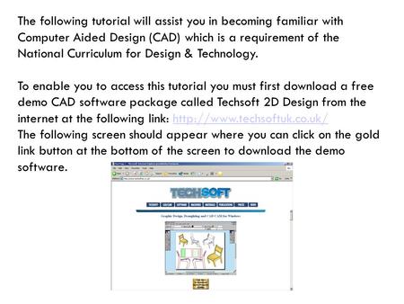 The following tutorial will assist you in becoming familiar with Computer Aided Design (CAD) which is a requirement of the National Curriculum for Design.