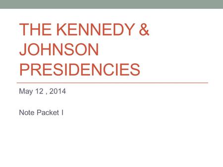 THE KENNEDY & JOHNSON PRESIDENCIES May 12, 2014 Note Packet I.