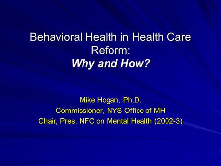 Behavioral Health in Health Care Reform: Why and How? Mike Hogan, Ph.D. Commissioner, NYS Office of MH Chair, Pres. NFC on Mental Health (2002-3)