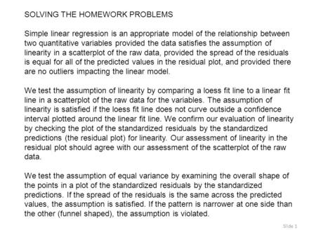 Slide 1 SOLVING THE HOMEWORK PROBLEMS Simple linear regression is an appropriate model of the relationship between two quantitative variables provided.