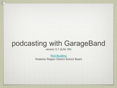 Podcasting with GarageBand version 5.1 (iLife ’09) Rick Budding Waterloo Region District School Board Rick Budding.
