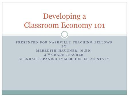 PRESENTED FOR NASHVILLE TEACHING FELLOWS BY MEREDITH HAUGNER, M.ED. 4 TH GRADE TEACHER GLENDALE SPANISH IMMERSION ELEMENTARY Developing a Classroom Economy.