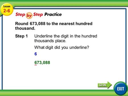 Lesson 2-6 Example 3 2-6 Round 673,088 to the nearest hundred thousand. Step 1Underline the digit in the hundred thousands place. What digit did you underline?
