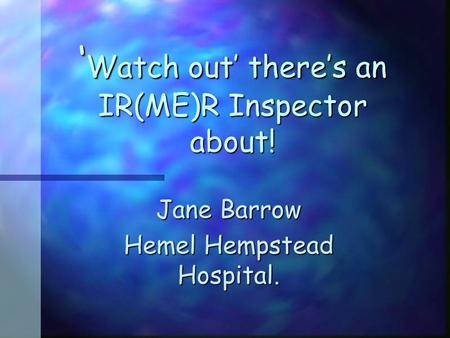 ‘ Watch out’ there’s an IR(ME)R Inspector about! Jane Barrow Hemel Hempstead Hospital.