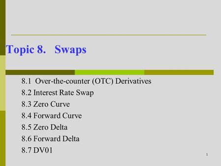 1 Topic 8. Swaps 8.1Over-the-counter (OTC) Derivatives 8.2 Interest Rate Swap 8.3 Zero Curve 8.4 Forward Curve 8.5 Zero Delta 8.6 Forward Delta 8.7 DV01.