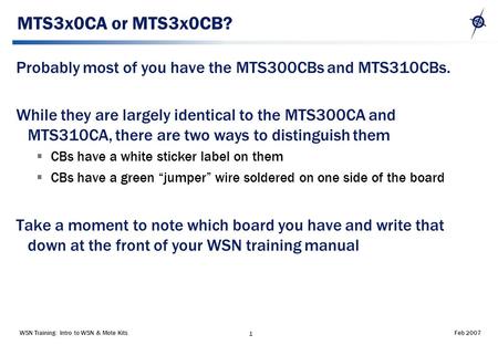 WSN Training: Intro to WSN & Mote Kits 1 Feb 2007 MTS3x0CA or MTS3x0CB? Probably most of you have the MTS300CBs and MTS310CBs. While they are largely identical.