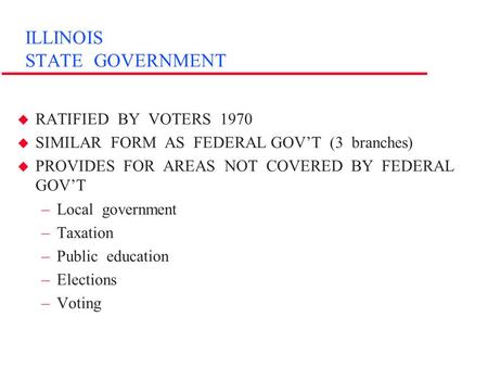 ILLINOIS STATE GOVERNMENT u RATIFIED BY VOTERS 1970 u SIMILAR FORM AS FEDERAL GOV’T (3 branches) u PROVIDES FOR AREAS NOT COVERED BY FEDERAL GOV’T –Local.