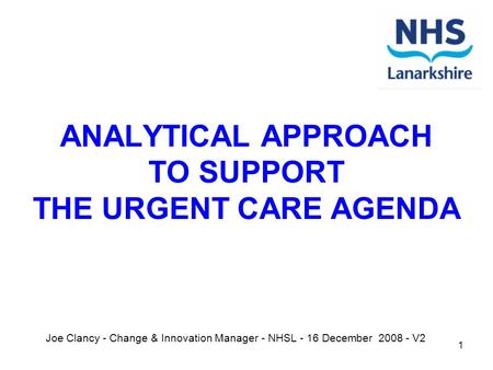 1 ANALYTICAL APPROACH TO SUPPORT THE URGENT CARE AGENDA Joe Clancy - Change & Innovation Manager - NHSL - 16 December 2008 - V2.