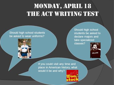 Monday, April 18 The ACT Writing Test Should high school students be asked to wear uniforms? Should high school students be asked to declare majors and.