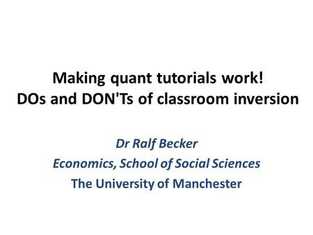 Making quant tutorials work! DOs and DON'Ts of classroom inversion Dr Ralf Becker Economics, School of Social Sciences The University of Manchester.