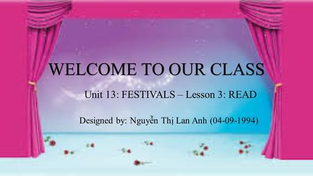 WELCOME TO OUR CLASS Unit 13: FESTIVALS – Lesson 3: READ Designed by: Nguyễn Thị Lan Anh (04-09-1994)