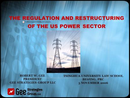 THE REGULATION AND RESTRUCTURING OF THE US POWER SECTOR TSINGHUA UNIVERSITY LAW SCHOOL BEIJING, PRC 3 NOVEMBER 2006 ROBERT W. GEE PRESIDENT GEE STRATEGIES.