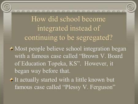 How did school become integrated instead of continuing to be segregated? Most people believe school integration began with a famous case called “Brown.
