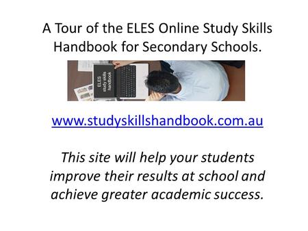 A Tour of the ELES Online Study Skills Handbook for Secondary Schools. www.studyskillshandbook.com.au This site will help your students improve their results.