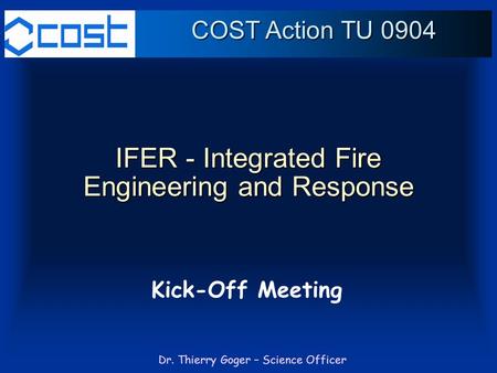 Dr. Thierry Goger – Science Officer IFER - Integrated Fire Engineering and Response Kick-Off Meeting COST Action TU 0904.
