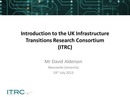 Introduction to the UK Infrastructure Transitions Research Consortium (ITRC) Mr David Alderson Newcastle University 19 th July 2013.