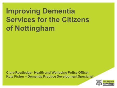 Improving Dementia Services for the Citizens of Nottingham Clare Routledge - Health and Wellbeing Policy Officer Kate Fisher – Dementia Practice Development.