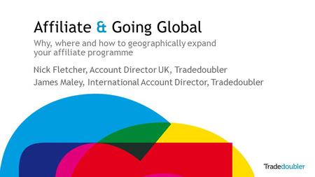 Affiliate & Going Global Why, where and how to geographically expand your affiliate programme Nick Fletcher, Account Director UK, Tradedoubler James Maley,