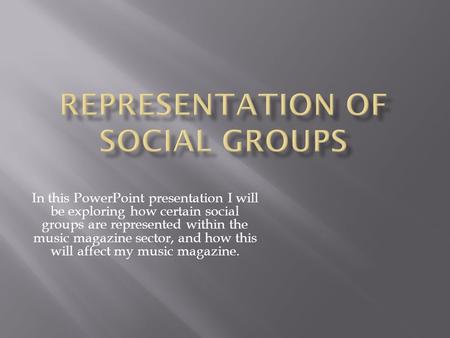 In this PowerPoint presentation I will be exploring how certain social groups are represented within the music magazine sector, and how this will affect.