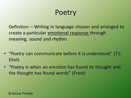 Poetry Definition – Writing in language chosen and arranged to create a particular emotional response through meaning, sound and rhythm. “Poetry can communicate.