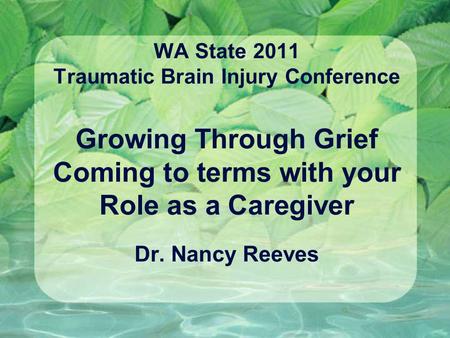 WA State 2011 Traumatic Brain Injury Conference Growing Through Grief Coming to terms with your Role as a Caregiver Dr. Nancy Reeves.