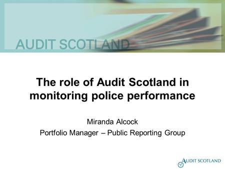 The role of Audit Scotland in monitoring police performance Miranda Alcock Portfolio Manager – Public Reporting Group.