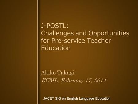 JACET SIG on English Language Education Akiko Takagi ECML, Februaty 17, 2014 J-POSTL: Challenges and Opportunities for Pre-service Teacher Education.