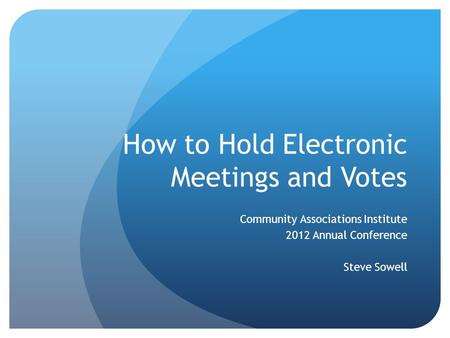 How to Hold Electronic Meetings and Votes Community Associations Institute 2012 Annual Conference Steve Sowell.