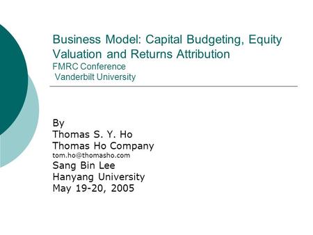 Business Model: Capital Budgeting, Equity Valuation and Returns Attribution FMRC Conference Vanderbilt University By Thomas S. Y. Ho Thomas Ho Company.