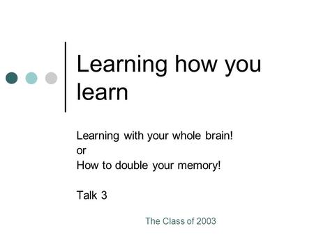 The Class of 2003 Learning how you learn Learning with your whole brain! or How to double your memory! Talk 3.