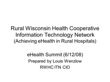 Rural Wisconsin Health Cooperative Information Technology Network (Achieving eHealth in Rural Hospitals) eHealth Summit (6/12/08) Prepared by Louis Wenzlow.
