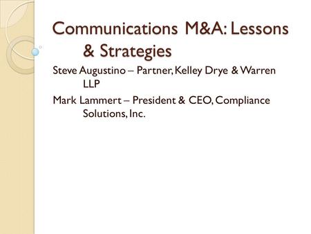 Communications M&A: Lessons & Strategies Steve Augustino – Partner, Kelley Drye & Warren LLP Mark Lammert – President & CEO, Compliance Solutions, Inc.