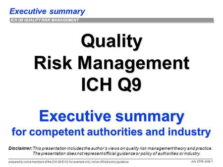 Executive summary prepared by some members of the ICH Q9 EWG for example only; not an official policy/guidance July 2006, slide 1 ICH Q9 QUALITY RISK MANAGEMENT.