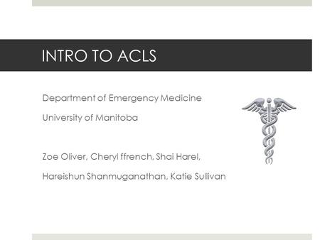 INTRO TO ACLS Department of Emergency Medicine University of Manitoba Zoe Oliver, Cheryl ffrench, Shai Harel, Hareishun Shanmuganathan, Katie Sullivan.