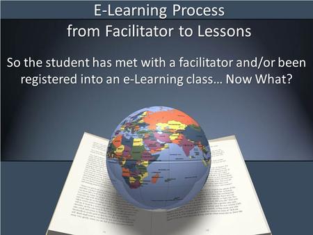 E-Learning Process from Facilitator to Lessons So the student has met with a facilitator and/or been registered into an e-Learning class… Now What?