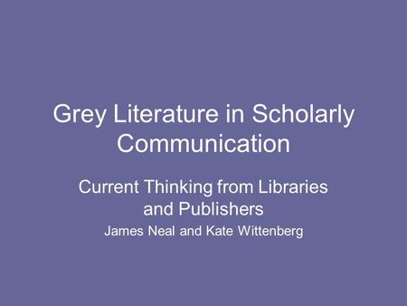 Grey Literature in Scholarly Communication Current Thinking from Libraries and Publishers James Neal and Kate Wittenberg.