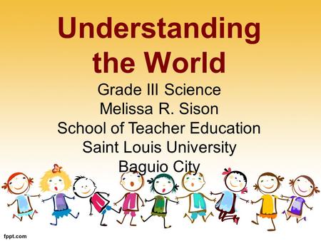 Understanding the World Grade III Science Melissa R. Sison School of Teacher Education Saint Louis University Baguio City.