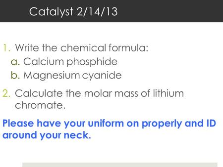 Catalyst 2/14/13 1.Write the chemical formula: a.Calcium phosphide b.Magnesium cyanide 2.Calculate the molar mass of lithium chromate. Please have your.