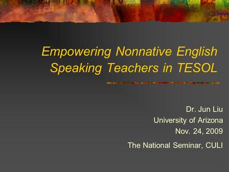 Empowering Nonnative English Speaking Teachers in TESOL Dr. Jun Liu University of Arizona Nov. 24, 2009 The National Seminar, CULI.