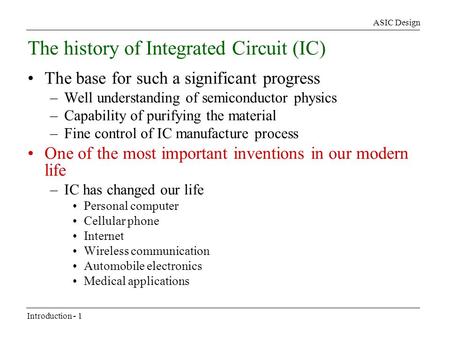 ASIC Design Introduction - 1 The history of Integrated Circuit (IC) The base for such a significant progress –Well understanding of semiconductor physics.