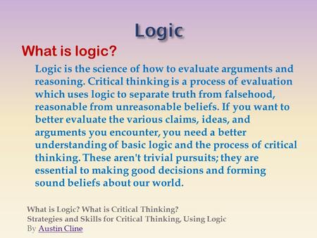 What is logic? Logic is the science of how to evaluate arguments and reasoning. Critical thinking is a process of evaluation which uses logic to separate.