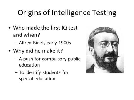 Origins of Intelligence Testing Who made the first IQ test and when? –Alfred Binet, early 1900s Why did he make it? –A push for compulsory public education.