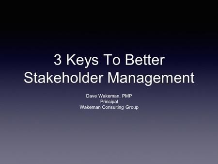 3 Keys To Better Stakeholder Management Dave Wakeman, PMP Principal Wakeman Consulting Group.