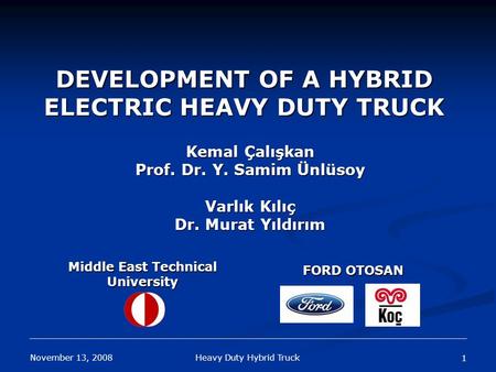 November 13, 2008 Heavy Duty Hybrid Truck 1 DEVELOPMENT OF A HYBRID ELECTRIC HEAVY DUTY TRUCK Kemal Çalışkan Prof. Dr. Y. Samim Ünlüsoy Varlık Kılıç Dr.