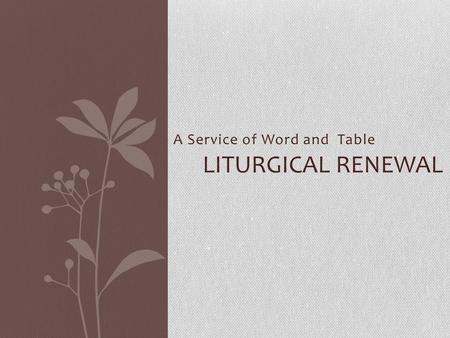 A Service of Word and Table LITURGICAL RENEWAL. On the Way: Roman Catholic Movement for Liturgical Renewal – begins 1909 Papal Encyclicals Mystici Corporis.
