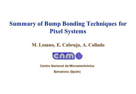 M. Lozano, E. Cabruja, A. Collado Summary of Bump Bonding Techniques for Pixel Systems Centro Nacional de Microelectrónica Barcelona (Spain)