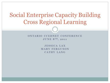 ONTARIO CCEDNET CONFERENCE JUNE 8 TH, 2011 JESSICA LAX MARY FERGUSON CATHY LANG Social Enterprise Capacity Building Cross Regional Learning.