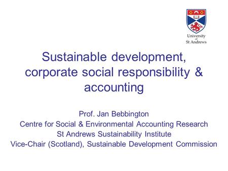 Sustainable development, corporate social responsibility & accounting Prof. Jan Bebbington Centre for Social & Environmental Accounting Research St Andrews.
