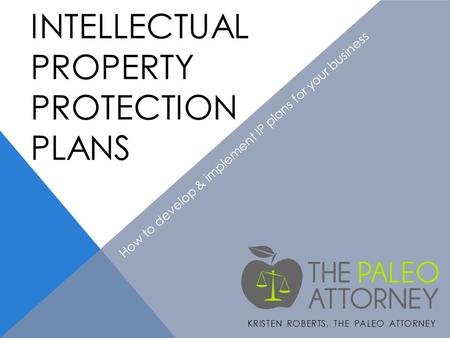 INTELLECTUAL PROPERTY PROTECTION PLANS KRISTEN ROBERTS, THE PALEO ATTORNEY How to develop & implement IP plans for your business.