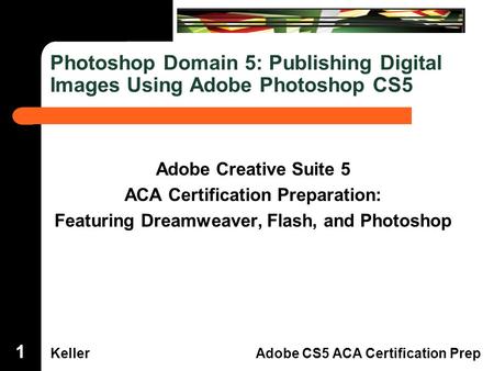 Dreamweaver Domain 3 KellerAdobe CS5 ACA Certification Prep Photoshop Domain 5: Publishing Digital Images Using Adobe Photoshop CS5 Adobe Creative Suite.